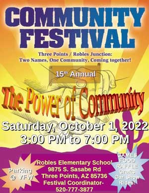 Community Festival, Three Points Robles Junction: Two names, one community, coming together! The Power of Community. Saturday, October 1, 2022 3:00PM to 7:00PM. Robles Elementary School. 9875 S. Sasabe Rd. Three Points, AZ 85736 Festival Coordinator 520-777-3877. Parking at VFW. Games, food, raffle, crafts, car show, rides!